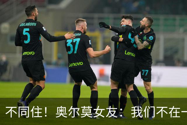 不同住！奥尔莫女友：我们不在一个酒店 足协允许才能见面1-2小时
