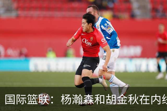国际篮联：杨瀚森和胡金秋在内线站稳脚跟 中国队篮板和内线得分将压倒对手