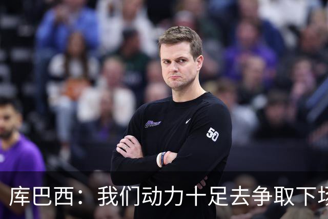 库巴西：我们动力十足去争取下场比赛的胜利；要多一点斗志和野心