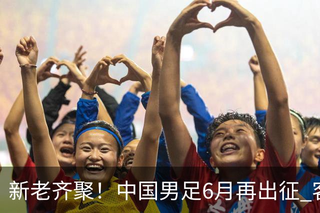 新老齐聚！中国男足6月再出征 客战新加坡主场对阵泰国