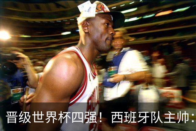 晋级世界杯四强！西班牙队主帅：我们还没完成目标