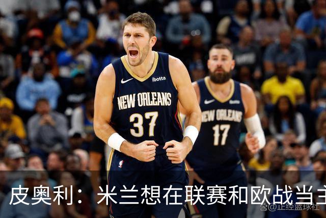 皮奥利：米兰想在联赛和欧战当主角 德比很重要