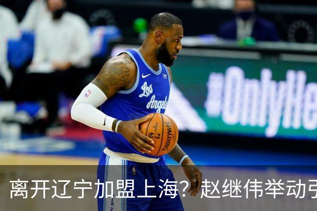 离开辽宁加盟上海？赵继伟举动引猜想，卢伟表态有深意 1队更合适