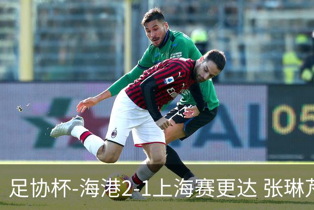 足协杯-海港2-1上海赛更达 张琳芃、刘祝润破门 李新翔失良机